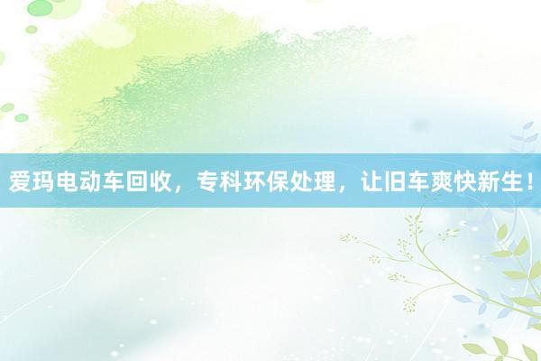 爱玛电动车回收，专科环保处理，让旧车爽快新生！