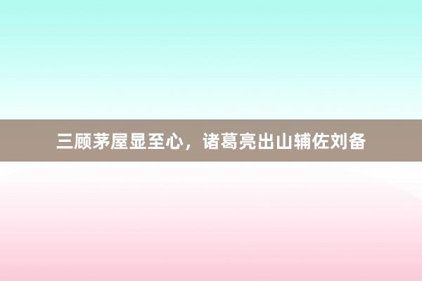 三顾茅屋显至心,诸葛亮出山辅佐刘备